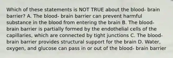 Which of these statements is NOT TRUE about the blood- brain barrier? A. The blood- brain barrier can prevent harmful substance in the blood from entering the brain B. The blood- brain barrier is partially formed by the endothelial cells of the capillaries, which are connected by tight junctions C. The blood- brain barrier provides structural support for the brain D. Water, oxygen, and glucose can pass in or out of the blood- brain barrier