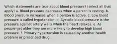 Which statements are true about blood pressure? (select all that apply) a. Blood pressure decreases when a person is resting. b. Blood pressure increases when a person is active. c. Low blood pressure is called hypotension. d. Systolic blood pressure is the pressure against artery walls when the heart relaxes. e. As people get older they are more likely to develop high blood pressure. f. Primary hypertension is caused by another health problem or prescribed drug.