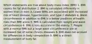 Which statements are true about body mass index (BMI) 1. BMI counts for fat distribution 2. BMI is calculated differently in women than in men 3. Lower BMIs are associated with increased risk of heart disease, hypertension, and type 2 diabetes 4. Waist circumference in addition to BMI is a better predictor of health risks than BMI alone 5. BMI is calculated from weight and waist circumference 6. BMI is less accurate in the elderly 7. People with a normal BMI but a large waist circumference are at increased risk of some chronic diseases 8. BMI does not account for differences in body composition 9. BMI is a direct measurement of body fat