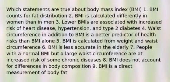 Which statements are true about body mass index (BMI) 1. BMI counts for fat distribution 2. BMI is calculated differently in women than in men 3. Lower BMIs are associated with increased risk of heart disease, hypertension, and type 2 diabetes 4. Waist circumference in addition to BMI is a better predictor of health risks than BMI alone 5. BMI is calculated from weight and waist circumference 6. BMI is less accurate in the elderly 7. People with a normal BMI but a large waist circumference are at increased risk of some chronic diseases 8. BMI does not account for differences in body composition 9. BMI is a direct measurement of body fat