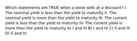 Which statements are TRUE when a bond sells at a discount? I. The nominal yield is less than the yield to maturity II. The nominal yield is more than the yield to maturity III. The current yield is less than the yield to maturity IV. The current yield is more than the yield to maturity A) I and III B) I and IV C) II and III D) II and IV