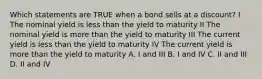 Which statements are TRUE when a bond sells at a discount? I The nominal yield is less than the yield to maturity II The nominal yield is more than the yield to maturity III The current yield is less than the yield to maturity IV The current yield is more than the yield to maturity A. I and III B. I and IV C. II and III D. II and IV