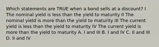 Which statements are TRUE when a bond sells at a discount? I The nominal yield is less than the yield to maturity II The nominal yield is more than the yield to maturity III The current yield is less than the yield to maturity IV The current yield is more than the yield to maturity A. I and III B. I and IV C. II and III D. II and IV