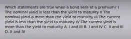 Which statements are true when a bond sells at a premium? I The nominal yield is less than the yield to maturity II The nominal yield is more than the yield to maturity III The current yield is less than the yield to maturity IV The current yield is more than the yield to maturity A. I and III B. I and IV C. II and III D. II and IV