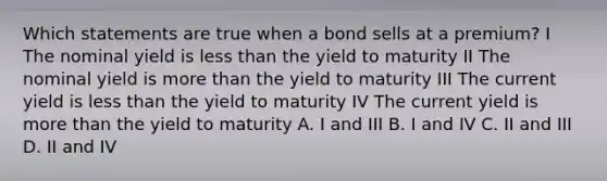 Which statements are true when a bond sells at a premium? I The nominal yield is less than the yield to maturity II The nominal yield is more than the yield to maturity III The current yield is less than the yield to maturity IV The current yield is more than the yield to maturity A. I and III B. I and IV C. II and III D. II and IV