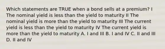 Which statements are TRUE when a bond sells at a premium? I The nominal yield is <a href='https://www.questionai.com/knowledge/k7BtlYpAMX-less-than' class='anchor-knowledge'>less than</a> the yield to maturity II The nominal yield is <a href='https://www.questionai.com/knowledge/keWHlEPx42-more-than' class='anchor-knowledge'>more than</a> the yield to maturity III The current yield is less than the yield to maturity IV The current yield is more than the yield to maturity A. I and III B. I and IV C. II and III D. II and IV