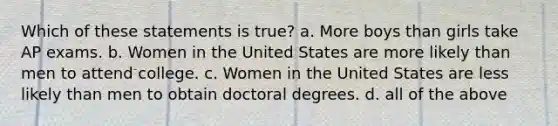 Which of these statements is true? a. More boys than girls take AP exams. b. Women in the United States are more likely than men to attend college. c. Women in the United States are less likely than men to obtain doctoral degrees. d. all of the above