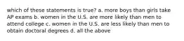 which of these statements is true? a. more boys than girls take AP exams b. women in the U.S. are more likely than men to attend college c. women in the U.S. are less likely than men to obtain doctoral degrees d. all the above