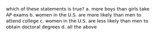 which of these statements is true? a. more boys than girls take AP exams b. women in the U.S. are more likely than men to attend college c. women in the U.S. are less likely than men to obtain doctoral degrees d. all the above