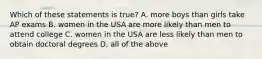 Which of these statements is true? A. more boys than girls take AP exams B. women in the USA are more likely than men to attend college C. women in the USA are less likely than men to obtain doctoral degrees D. all of the above