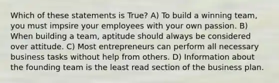 Which of these statements is True? A) To build a winning team, you must impsire your employees with your own passion. B) When building a team, aptitude should always be considered over attitude. C) Most entrepreneurs can perform all necessary business tasks without help from others. D) Information about the founding team is the least read section of the business plan.