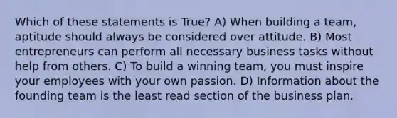 Which of these statements is True? A) When building a team, aptitude should always be considered over attitude. B) Most entrepreneurs can perform all necessary business tasks without help from others. C) To build a winning team, you must inspire your employees with your own passion. D) Information about the founding team is the least read section of the business plan.