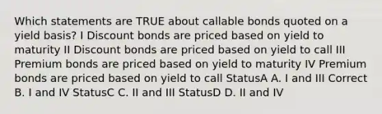 Which statements are TRUE about callable bonds quoted on a yield basis? I Discount bonds are priced based on yield to maturity II Discount bonds are priced based on yield to call III Premium bonds are priced based on yield to maturity IV Premium bonds are priced based on yield to call StatusA A. I and III Correct B. I and IV StatusC C. II and III StatusD D. II and IV