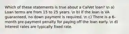 Which of these statements is true about a CalVet loan? n a) Loan terms are from 15 to 25 years. n b) If the loan is VA guaranteed, no down payment is required. n c) There is a 6-month pre-payment penalty for paying off the loan early. n d) Interest rates are typically fixed rate.