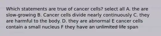 Which statements are true of cancer cells? select all A. the are slow-growing B. Cancer cells divide nearly continuously C. they are harmful to the body. D. they are abnormal E cancer cells contain a small nucleus F they have an unlimited life span