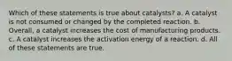 Which of these statements is true about catalysts? a. A catalyst is not consumed or changed by the completed reaction. b. Overall, a catalyst increases the cost of manufacturing products. c. A catalyst increases the activation energy of a reaction. d. All of these statements are true.