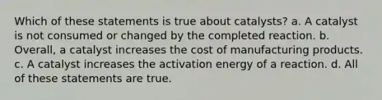 Which of these statements is true about catalysts? a. A catalyst is not consumed or changed by the completed reaction. b. Overall, a catalyst increases the cost of manufacturing products. c. A catalyst increases the activation energy of a reaction. d. All of these statements are true.