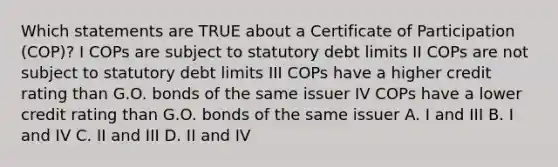 Which statements are TRUE about a Certificate of Participation (COP)? I COPs are subject to statutory debt limits II COPs are not subject to statutory debt limits III COPs have a higher credit rating than G.O. bonds of the same issuer IV COPs have a lower credit rating than G.O. bonds of the same issuer A. I and III B. I and IV C. II and III D. II and IV