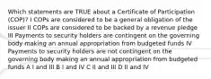 Which statements are TRUE about a Certificate of Participation (COP)? I COPs are considered to be a general obligation of the issuer II COPs are considered to be backed by a revenue pledge III Payments to security holders are contingent on the governing body making an annual appropriation from budgeted funds IV Payments to security holders are not contingent on the governing body making an annual appropriation from budgeted funds A I and III B I and IV C II and III D II and IV