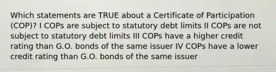 Which statements are TRUE about a Certificate of Participation (COP)? I COPs are subject to statutory debt limits II COPs are not subject to statutory debt limits III COPs have a higher credit rating than G.O. bonds of the same issuer IV COPs have a lower credit rating than G.O. bonds of the same issuer