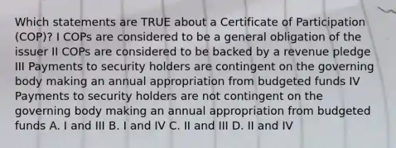 Which statements are TRUE about a Certificate of Participation (COP)? I COPs are considered to be a general obligation of the issuer II COPs are considered to be backed by a revenue pledge III Payments to security holders are contingent on the governing body making an annual appropriation from budgeted funds IV Payments to security holders are not contingent on the governing body making an annual appropriation from budgeted funds A. I and III B. I and IV C. II and III D. II and IV