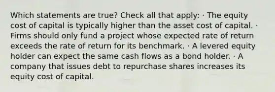 Which statements are true? Check all that apply: · The equity cost of capital is typically higher than the asset cost of capital. · Firms should only fund a project whose expected rate of return exceeds the rate of return for its benchmark. · A levered equity holder can expect the same cash flows as a bond holder. · A company that issues debt to repurchase shares increases its equity cost of capital.