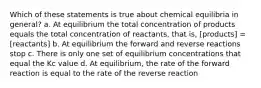 Which of these statements is true about chemical equilibria in general? a. At equilibrium the total concentration of products equals the total concentration of reactants, that is, [products] = [reactants] b. At equilibrium the forward and reverse reactions stop c. There is only one set of equilibrium concentrations that equal the Kc value d. At equilibrium, the rate of the forward reaction is equal to the rate of the reverse reaction