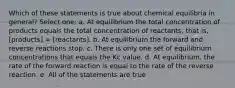 Which of these statements is true about chemical equilibria in general? Select one: a. At equilibrium the total concentration of products equals the total concentration of reactants, that is, [products] = [reactants]. b. At equilibrium the forward and reverse reactions stop. c. There is only one set of equilibrium concentrations that equals the Kc value. d. At equilibrium, the rate of the forward reaction is equal to the rate of the reverse reaction. e. All of the statements are true