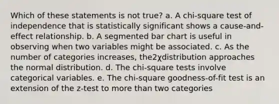 Which of these statements is not true? a. A chi-square test of independence that is statistically significant shows a cause-and-effect relationship. b. A segmented <a href='https://www.questionai.com/knowledge/kdDMLVsZUp-bar-chart' class='anchor-knowledge'>bar chart</a> is useful in observing when two variables might be associated. c. As the number of categories increases, the2χdistribution approaches the normal distribution. d. The chi-square tests involve categorical variables. e. The chi-square goodness-of-fit test is an extension of the z-test to <a href='https://www.questionai.com/knowledge/keWHlEPx42-more-than' class='anchor-knowledge'>more than</a> two categories