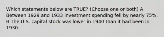 Which statements below are TRUE? (Choose one or both) A Between 1929 and 1933 investment spending fell by nearly 75%. B The U.S. capital stock was lower in 1940 than it had been in 1930.