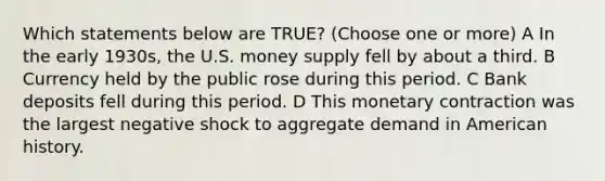 Which statements below are TRUE? (Choose one or more) A In the early 1930s, the U.S. money supply fell by about a third. B Currency held by the public rose during this period. C Bank deposits fell during this period. D This monetary contraction was the largest negative shock to aggregate demand in American history.