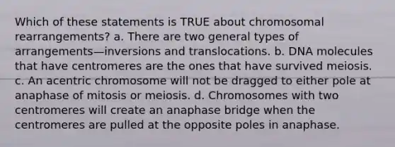 Which of these statements is TRUE about chromosomal rearrangements? a. There are two general types of arrangements—inversions and translocations. b. DNA molecules that have centromeres are the ones that have survived meiosis. c. An acentric chromosome will not be dragged to either pole at anaphase of mitosis or meiosis. d. Chromosomes with two centromeres will create an anaphase bridge when the centromeres are pulled at the opposite poles in anaphase.