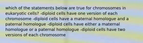 which of the statements below are true for chromosomes in eukaryotic cells? -diploid cells have one version of each chromosome -diploid cells have a maternal homologue and a paternal homologue -diploid cells have either a maternal homologue or a paternal homologue -diploid cells have two versions of each chromosome