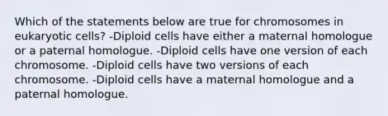 Which of the statements below are true for chromosomes in <a href='https://www.questionai.com/knowledge/kb526cpm6R-eukaryotic-cells' class='anchor-knowledge'>eukaryotic cells</a>? -Diploid cells have either a maternal homologue or a paternal homologue. -Diploid cells have one version of each chromosome. -Diploid cells have two versions of each chromosome. -Diploid cells have a maternal homologue and a paternal homologue.