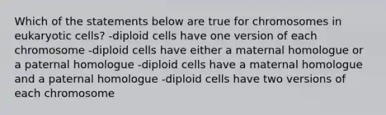 Which of the statements below are true for chromosomes in <a href='https://www.questionai.com/knowledge/kb526cpm6R-eukaryotic-cells' class='anchor-knowledge'>eukaryotic cells</a>? -diploid cells have one version of each chromosome -diploid cells have either a maternal homologue or a paternal homologue -diploid cells have a maternal homologue and a paternal homologue -diploid cells have two versions of each chromosome