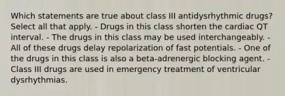 Which statements are true about class III antidysrhythmic drugs? Select all that apply. - Drugs in this class shorten the cardiac QT interval. - The drugs in this class may be used interchangeably. - All of these drugs delay repolarization of fast potentials. - One of the drugs in this class is also a beta-adrenergic blocking agent. - Class III drugs are used in emergency treatment of ventricular dysrhythmias.