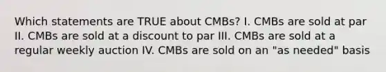 Which statements are TRUE about CMBs? I. CMBs are sold at par II. CMBs are sold at a discount to par III. CMBs are sold at a regular weekly auction IV. CMBs are sold on an "as needed" basis