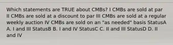 Which statements are TRUE about CMBs? I CMBs are sold at par II CMBs are sold at a discount to par III CMBs are sold at a regular weekly auction IV CMBs are sold on an "as needed" basis StatusA A. I and III StatusB B. I and IV StatusC C. II and III StatusD D. II and IV