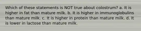 Which of these statements is NOT true about colostrum? a. It is higher in fat than mature milk. b. It is higher in immunoglobulins than mature milk. c. It is higher in protein than mature milk. d. It is lower in lactose than mature milk.