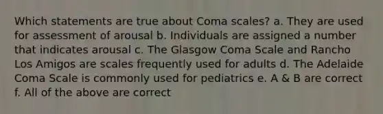 Which statements are true about Coma scales? a. They are used for assessment of arousal b. Individuals are assigned a number that indicates arousal c. The Glasgow Coma Scale and Rancho Los Amigos are scales frequently used for adults d. The Adelaide Coma Scale is commonly used for pediatrics e. A & B are correct f. All of the above are correct