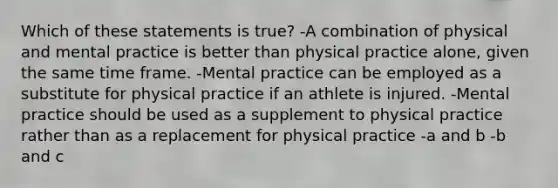 Which of these statements is true? -A combination of physical and mental practice is better than physical practice alone, given the same time frame. -Mental practice can be employed as a substitute for physical practice if an athlete is injured. -Mental practice should be used as a supplement to physical practice rather than as a replacement for physical practice -a and b -b and c