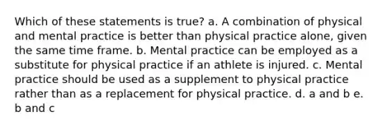 Which of these statements is true? a. A combination of physical and mental practice is better than physical practice alone, given the same time frame. b. Mental practice can be employed as a substitute for physical practice if an athlete is injured. c. Mental practice should be used as a supplement to physical practice rather than as a replacement for physical practice. d. a and b e. b and c