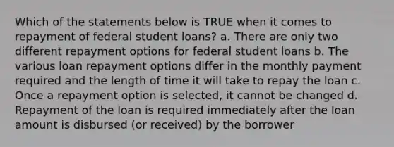 Which of the statements below is TRUE when it comes to repayment of federal student loans? a. There are only two different repayment options for federal student loans b. The various loan repayment options differ in the monthly payment required and the length of time it will take to repay the loan c. Once a repayment option is selected, it cannot be changed d. Repayment of the loan is required immediately after the loan amount is disbursed (or received) by the borrower