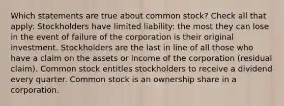 Which statements are true about common stock? Check all that apply: Stockholders have limited liability: the most they can lose in the event of failure of the corporation is their original investment. Stockholders are the last in line of all those who have a claim on the assets or income of the corporation (residual claim). Common stock entitles stockholders to receive a dividend every quarter. Common stock is an ownership share in a corporation.