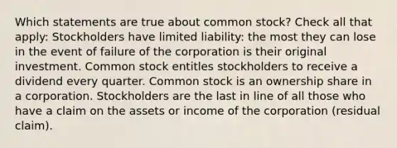 Which statements are true about common stock? Check all that apply: Stockholders have limited liability: the most they can lose in the event of failure of the corporation is their original investment. Common stock entitles stockholders to receive a dividend every quarter. Common stock is an ownership share in a corporation. Stockholders are the last in line of all those who have a claim on the assets or income of the corporation (residual claim).