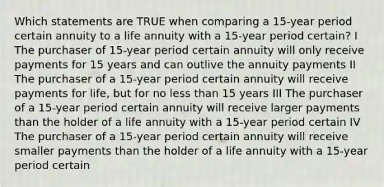 Which statements are TRUE when comparing a 15-year period certain annuity to a life annuity with a 15-year period certain? I The purchaser of 15-year period certain annuity will only receive payments for 15 years and can outlive the annuity payments II The purchaser of a 15-year period certain annuity will receive payments for life, but for no less than 15 years III The purchaser of a 15-year period certain annuity will receive larger payments than the holder of a life annuity with a 15-year period certain IV The purchaser of a 15-year period certain annuity will receive smaller payments than the holder of a life annuity with a 15-year period certain