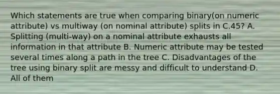 Which statements are true when comparing binary(on numeric attribute) vs multiway (on nominal attribute) splits in C.45? A. Splitting (multi-way) on a nominal attribute exhausts all information in that attribute B. Numeric attribute may be tested several times along a path in the tree C. Disadvantages of the tree using binary split are messy and difficult to understand D. All of them