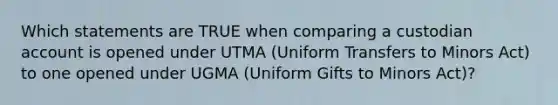 Which statements are TRUE when comparing a custodian account is opened under UTMA (Uniform Transfers to Minors Act) to one opened under UGMA (Uniform Gifts to Minors Act)?