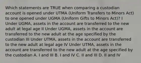 Which statements are TRUE when comparing a custodian account is opened under UTMA (Uniform Transfers to Minors Act) to one opened under UGMA (Uniform Gifts to Minors Act)? I Under UGMA, assets in the account are transferred to the new adult at legal age II Under UGMA, assets in the account are transferred to the new adult at the age specified by the custodian III Under UTMA, assets in the account are transferred to the new adult at legal age IV Under UTMA, assets in the account are transferred to the new adult at the age specified by the custodian A. I and III B. I and IV C. II and III D. II and IV