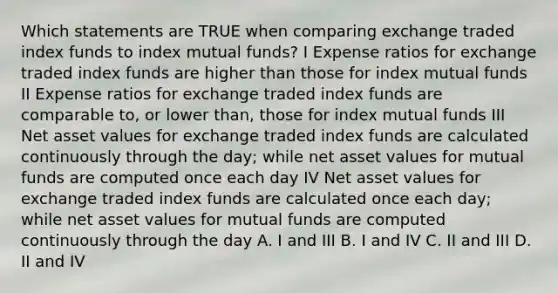 Which statements are TRUE when comparing exchange traded index funds to index mutual funds? I Expense ratios for exchange traded index funds are higher than those for index mutual funds II Expense ratios for exchange traded index funds are comparable to, or lower than, those for index mutual funds III Net asset values for exchange traded index funds are calculated continuously through the day; while net asset values for mutual funds are computed once each day IV Net asset values for exchange traded index funds are calculated once each day; while net asset values for mutual funds are computed continuously through the day A. I and III B. I and IV C. II and III D. II and IV